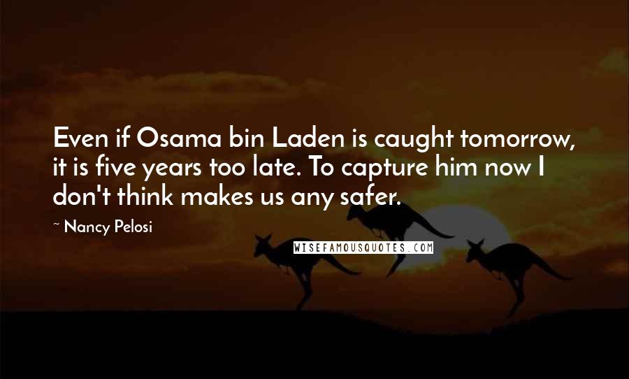 Nancy Pelosi Quotes: Even if Osama bin Laden is caught tomorrow, it is five years too late. To capture him now I don't think makes us any safer.