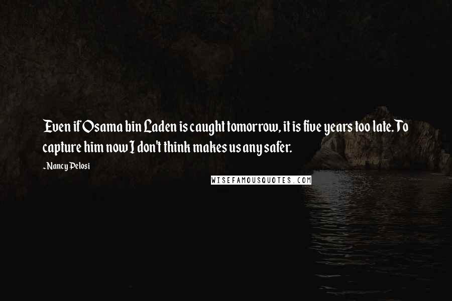 Nancy Pelosi Quotes: Even if Osama bin Laden is caught tomorrow, it is five years too late. To capture him now I don't think makes us any safer.