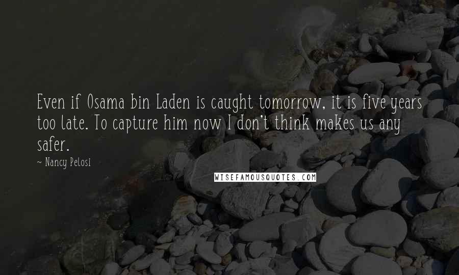 Nancy Pelosi Quotes: Even if Osama bin Laden is caught tomorrow, it is five years too late. To capture him now I don't think makes us any safer.