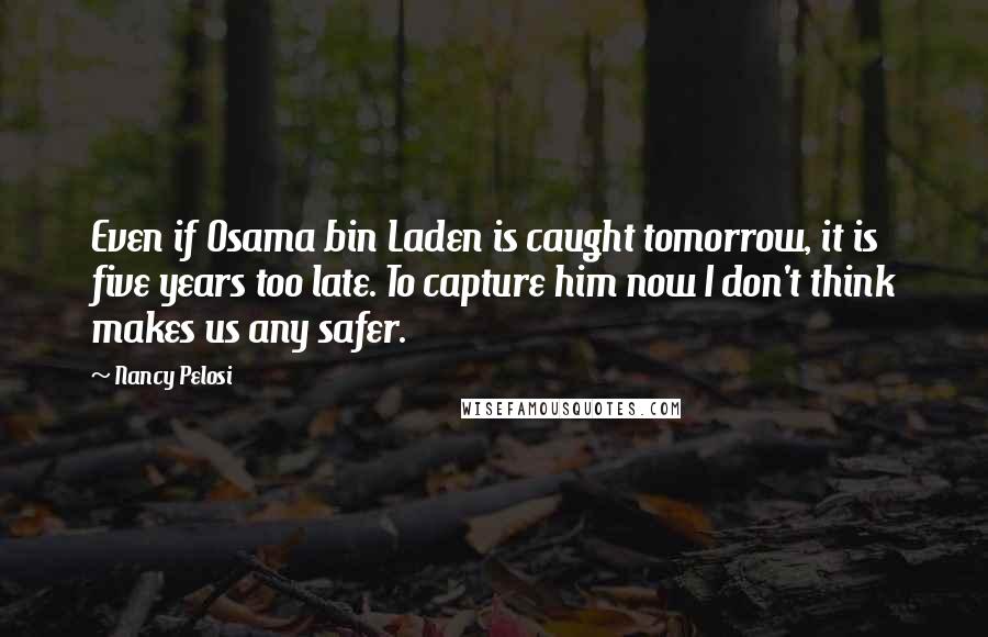 Nancy Pelosi Quotes: Even if Osama bin Laden is caught tomorrow, it is five years too late. To capture him now I don't think makes us any safer.