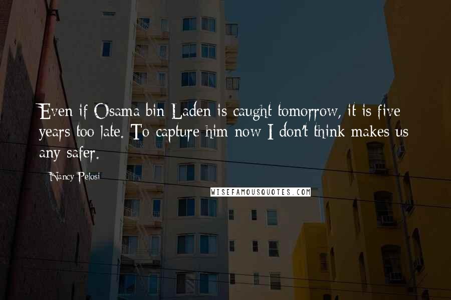 Nancy Pelosi Quotes: Even if Osama bin Laden is caught tomorrow, it is five years too late. To capture him now I don't think makes us any safer.