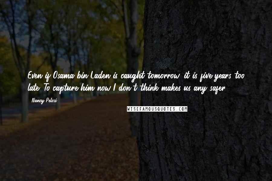 Nancy Pelosi Quotes: Even if Osama bin Laden is caught tomorrow, it is five years too late. To capture him now I don't think makes us any safer.