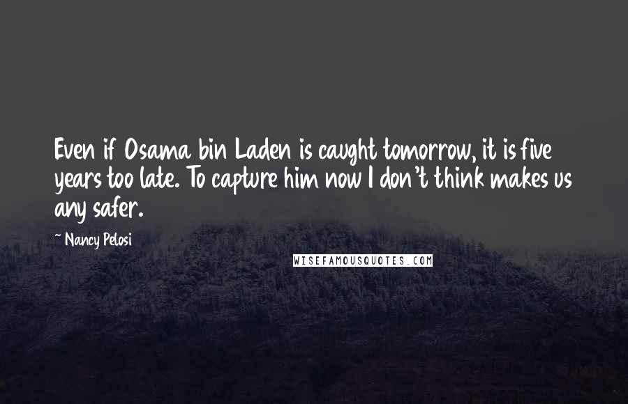 Nancy Pelosi Quotes: Even if Osama bin Laden is caught tomorrow, it is five years too late. To capture him now I don't think makes us any safer.