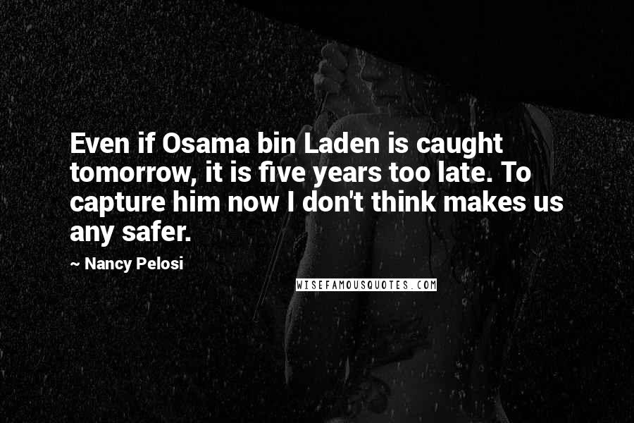 Nancy Pelosi Quotes: Even if Osama bin Laden is caught tomorrow, it is five years too late. To capture him now I don't think makes us any safer.