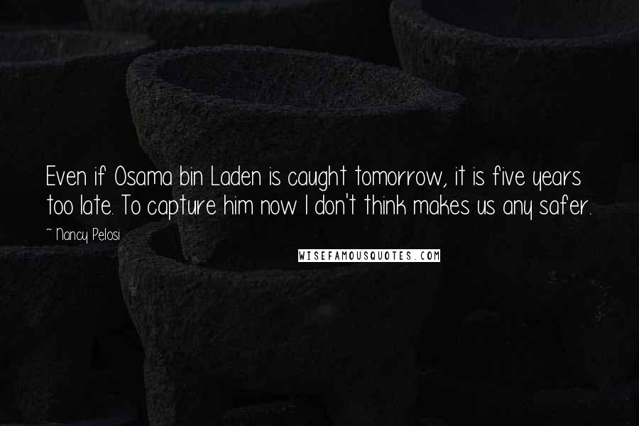 Nancy Pelosi Quotes: Even if Osama bin Laden is caught tomorrow, it is five years too late. To capture him now I don't think makes us any safer.