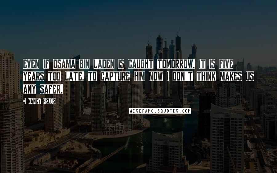 Nancy Pelosi Quotes: Even if Osama bin Laden is caught tomorrow, it is five years too late. To capture him now I don't think makes us any safer.