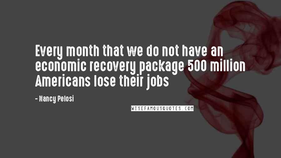 Nancy Pelosi Quotes: Every month that we do not have an economic recovery package 500 million Americans lose their jobs