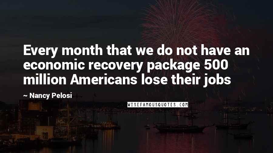 Nancy Pelosi Quotes: Every month that we do not have an economic recovery package 500 million Americans lose their jobs