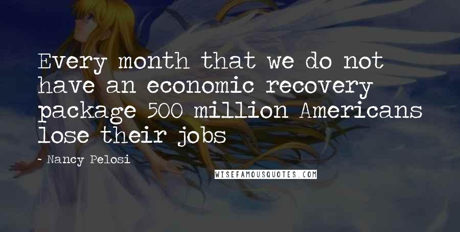 Nancy Pelosi Quotes: Every month that we do not have an economic recovery package 500 million Americans lose their jobs