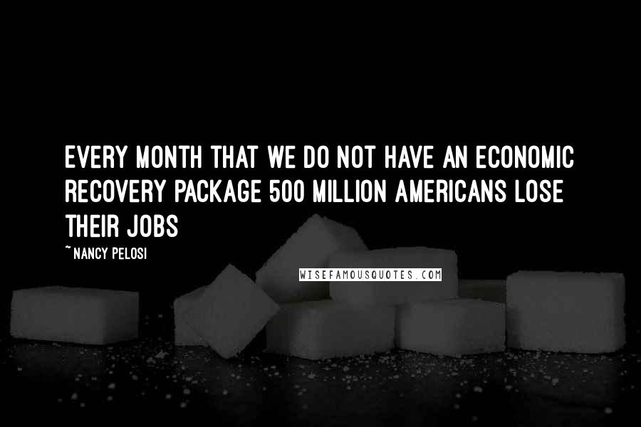 Nancy Pelosi Quotes: Every month that we do not have an economic recovery package 500 million Americans lose their jobs