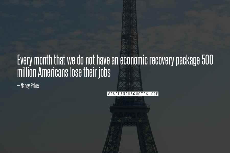 Nancy Pelosi Quotes: Every month that we do not have an economic recovery package 500 million Americans lose their jobs