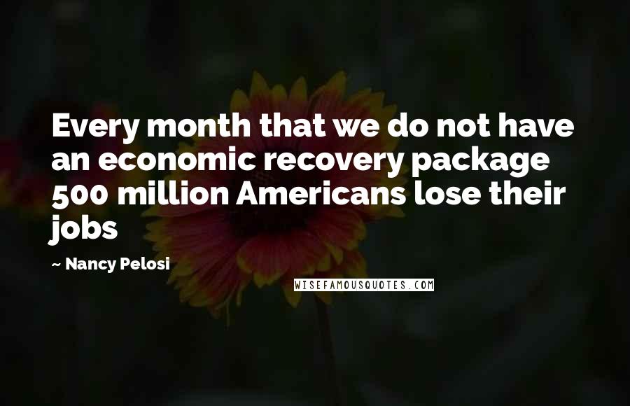 Nancy Pelosi Quotes: Every month that we do not have an economic recovery package 500 million Americans lose their jobs