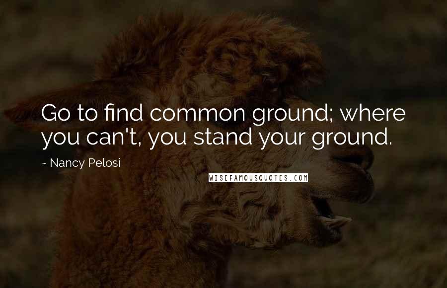 Nancy Pelosi Quotes: Go to find common ground; where you can't, you stand your ground.
