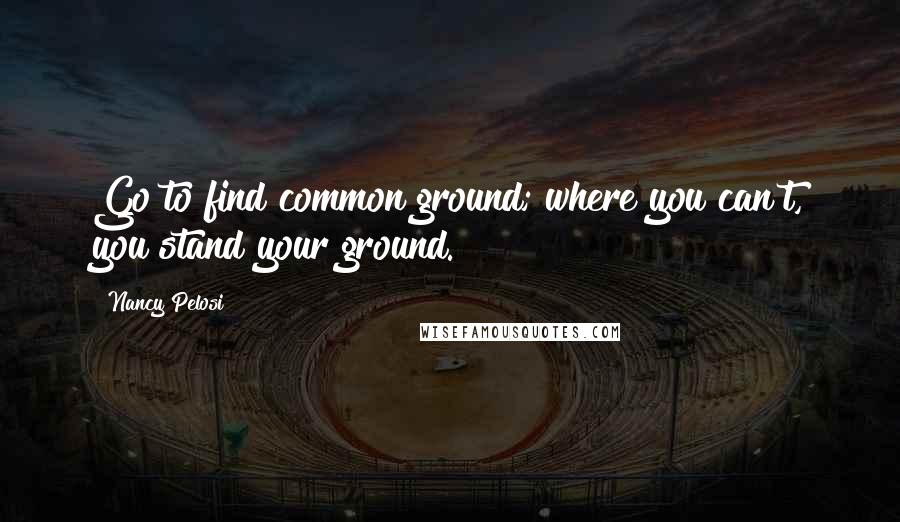 Nancy Pelosi Quotes: Go to find common ground; where you can't, you stand your ground.