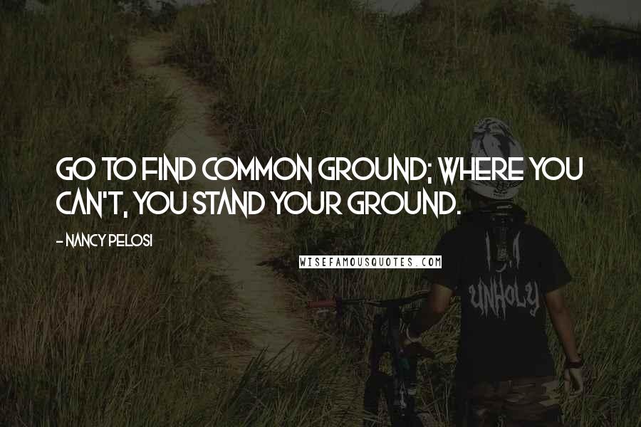 Nancy Pelosi Quotes: Go to find common ground; where you can't, you stand your ground.