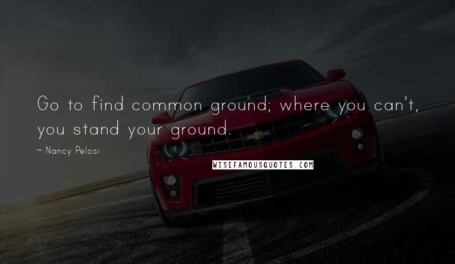 Nancy Pelosi Quotes: Go to find common ground; where you can't, you stand your ground.