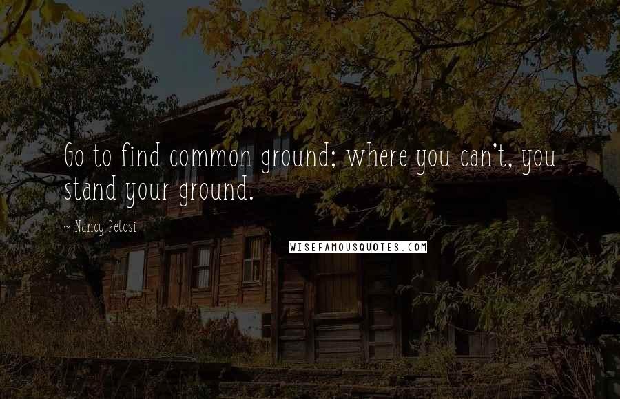 Nancy Pelosi Quotes: Go to find common ground; where you can't, you stand your ground.