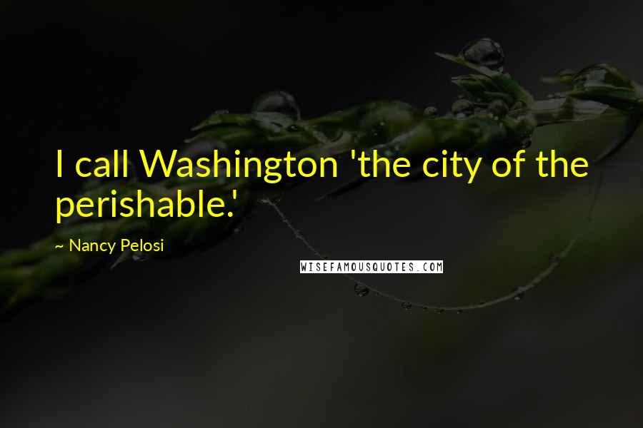 Nancy Pelosi Quotes: I call Washington 'the city of the perishable.'