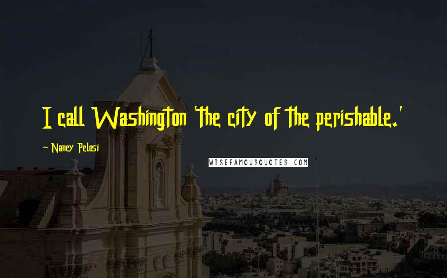 Nancy Pelosi Quotes: I call Washington 'the city of the perishable.'