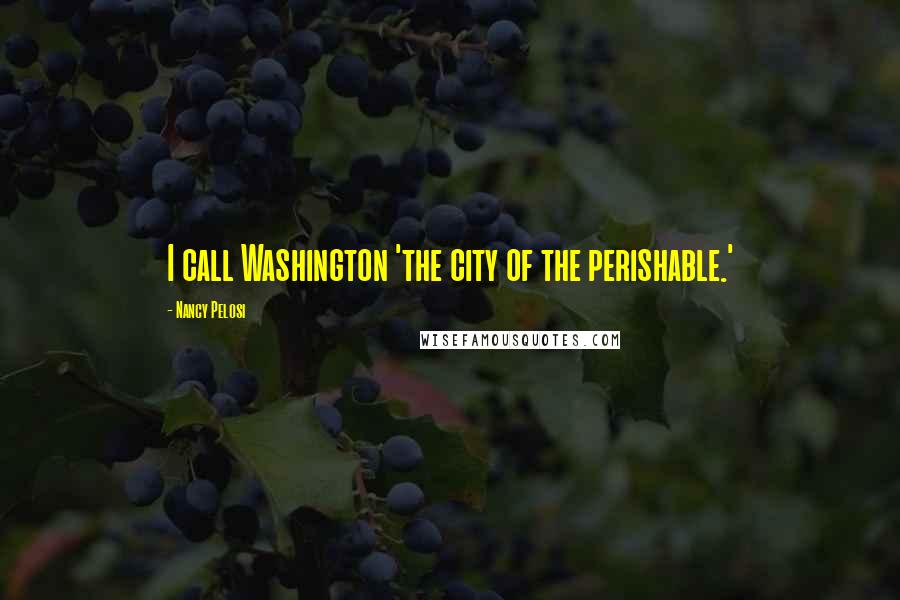 Nancy Pelosi Quotes: I call Washington 'the city of the perishable.'