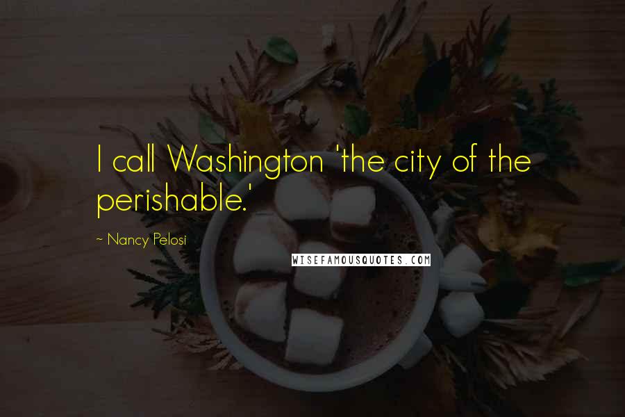 Nancy Pelosi Quotes: I call Washington 'the city of the perishable.'