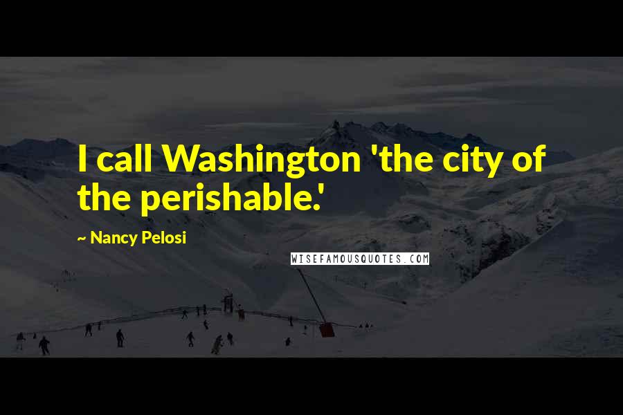 Nancy Pelosi Quotes: I call Washington 'the city of the perishable.'