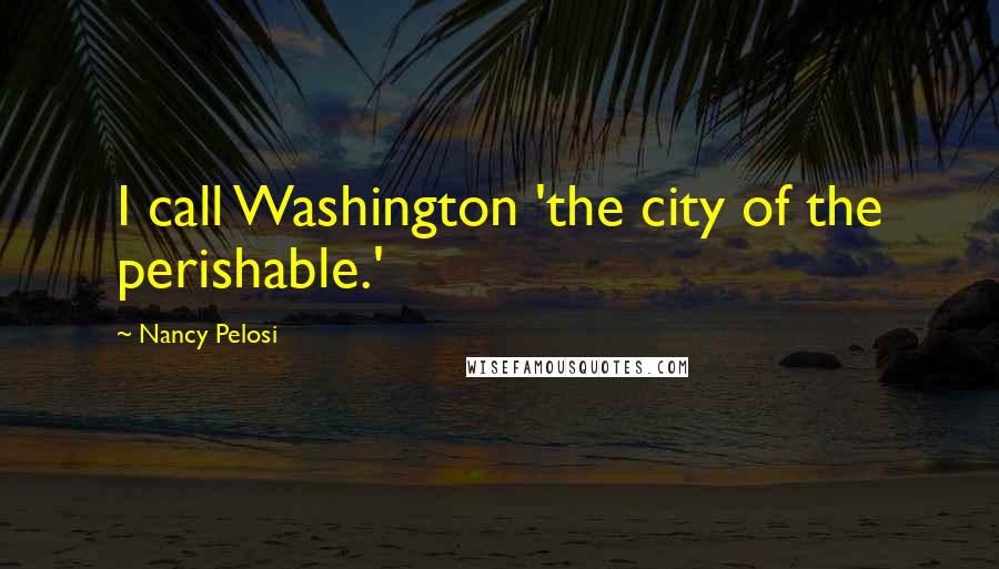 Nancy Pelosi Quotes: I call Washington 'the city of the perishable.'