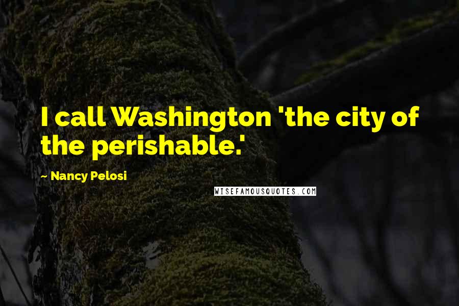 Nancy Pelosi Quotes: I call Washington 'the city of the perishable.'