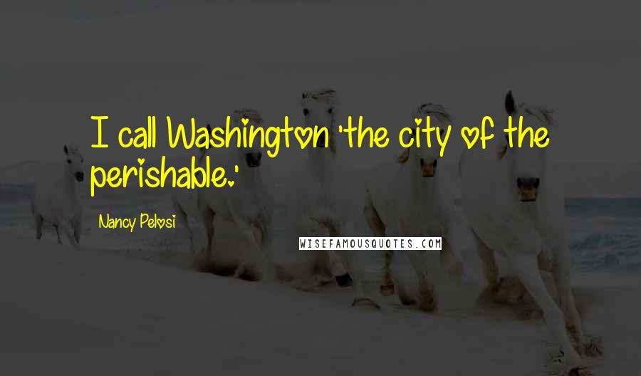 Nancy Pelosi Quotes: I call Washington 'the city of the perishable.'