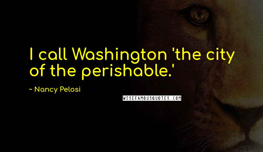 Nancy Pelosi Quotes: I call Washington 'the city of the perishable.'