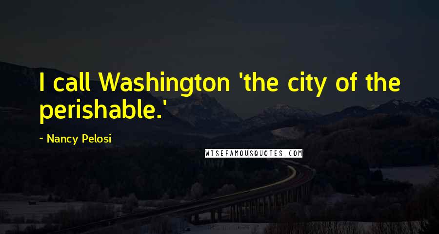 Nancy Pelosi Quotes: I call Washington 'the city of the perishable.'