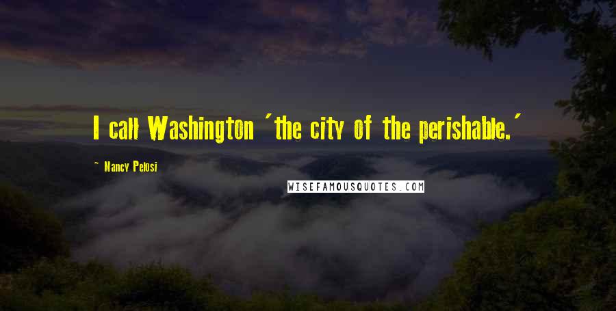 Nancy Pelosi Quotes: I call Washington 'the city of the perishable.'