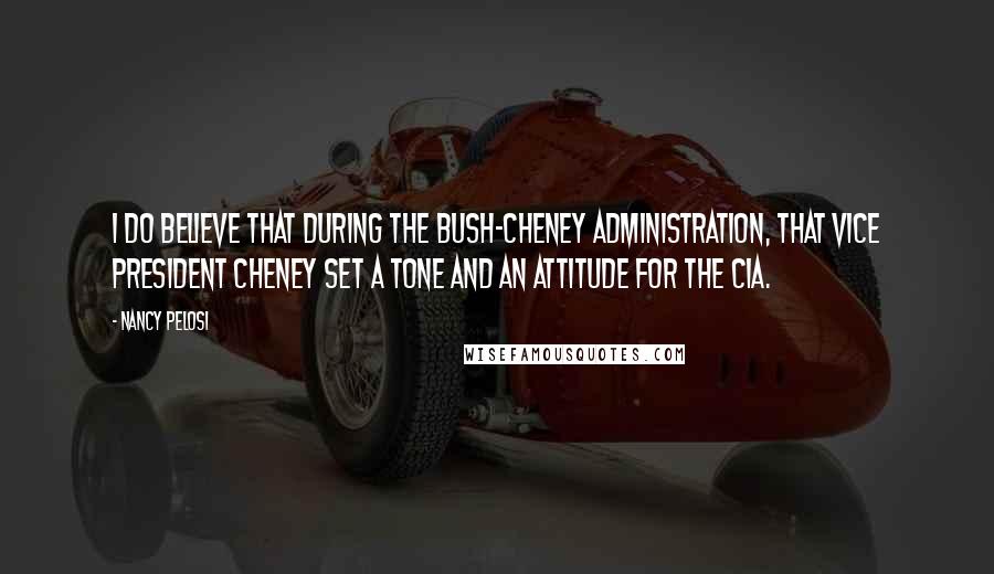 Nancy Pelosi Quotes: I do believe that during the Bush-Cheney administration, that Vice President Cheney set a tone and an attitude for the CIA.