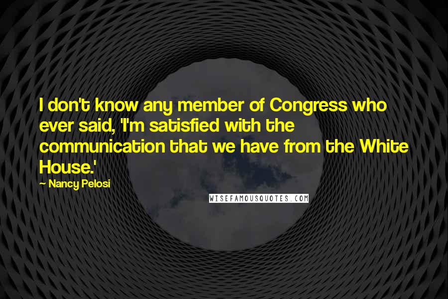 Nancy Pelosi Quotes: I don't know any member of Congress who ever said, 'I'm satisfied with the communication that we have from the White House.'