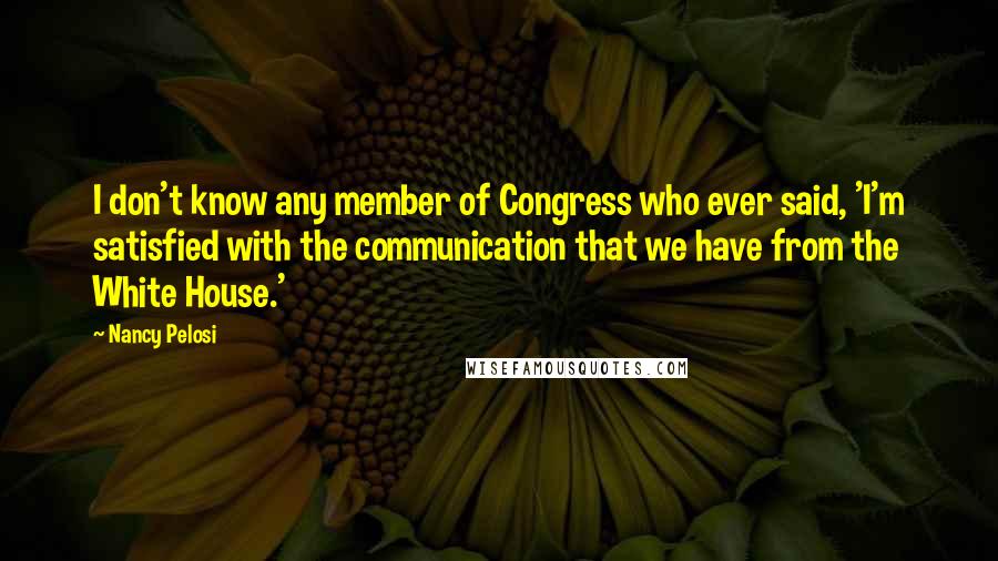 Nancy Pelosi Quotes: I don't know any member of Congress who ever said, 'I'm satisfied with the communication that we have from the White House.'