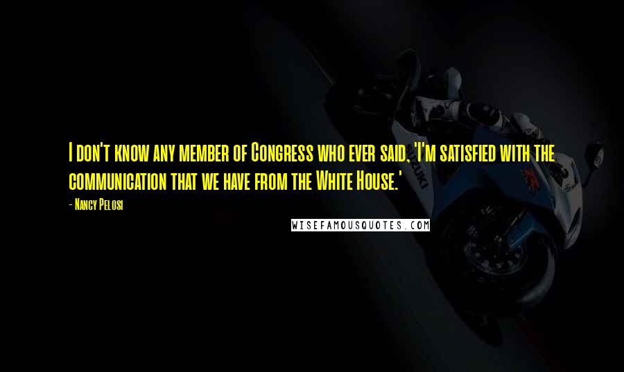 Nancy Pelosi Quotes: I don't know any member of Congress who ever said, 'I'm satisfied with the communication that we have from the White House.'
