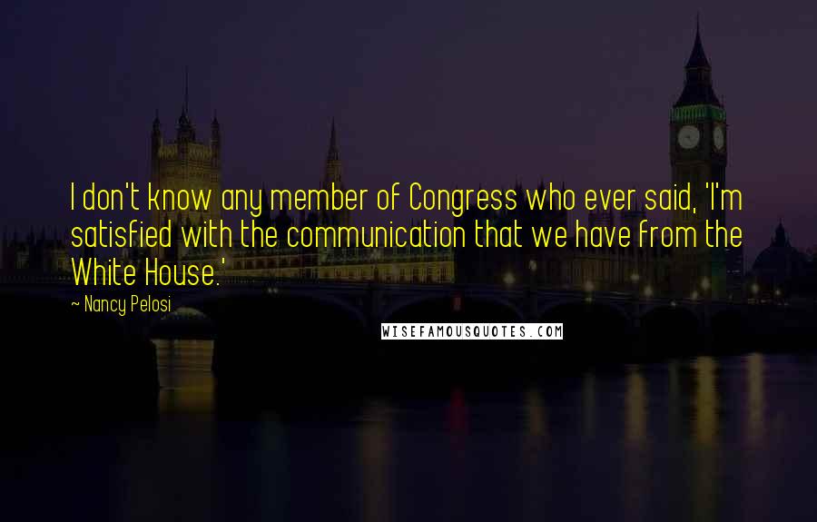 Nancy Pelosi Quotes: I don't know any member of Congress who ever said, 'I'm satisfied with the communication that we have from the White House.'
