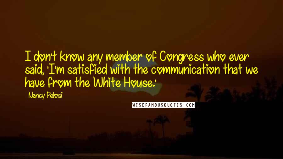 Nancy Pelosi Quotes: I don't know any member of Congress who ever said, 'I'm satisfied with the communication that we have from the White House.'