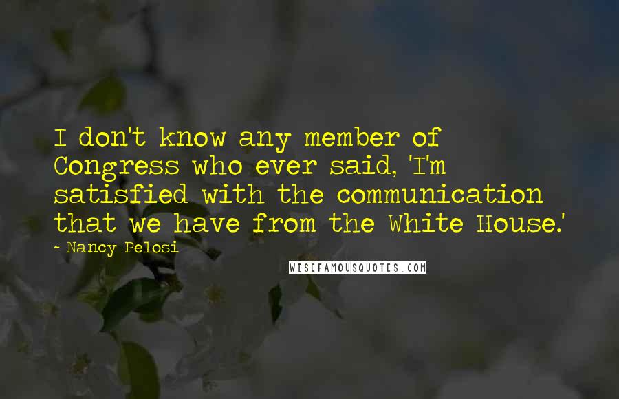 Nancy Pelosi Quotes: I don't know any member of Congress who ever said, 'I'm satisfied with the communication that we have from the White House.'