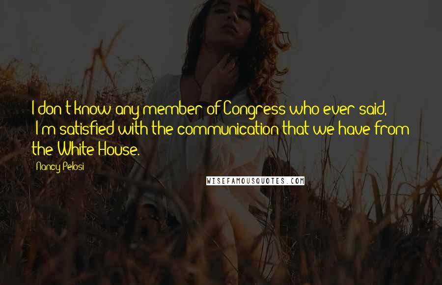 Nancy Pelosi Quotes: I don't know any member of Congress who ever said, 'I'm satisfied with the communication that we have from the White House.'