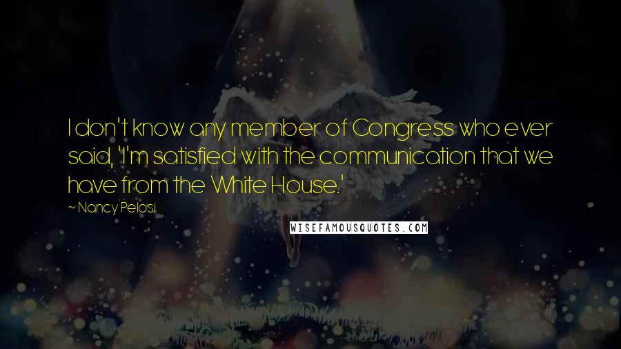 Nancy Pelosi Quotes: I don't know any member of Congress who ever said, 'I'm satisfied with the communication that we have from the White House.'