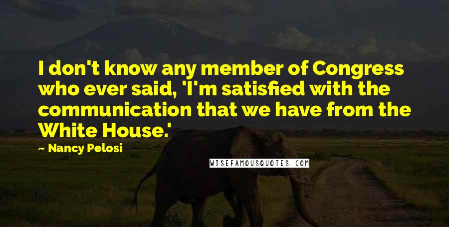 Nancy Pelosi Quotes: I don't know any member of Congress who ever said, 'I'm satisfied with the communication that we have from the White House.'