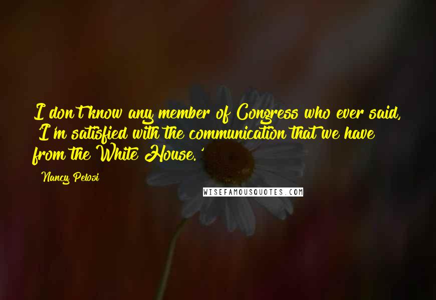 Nancy Pelosi Quotes: I don't know any member of Congress who ever said, 'I'm satisfied with the communication that we have from the White House.'