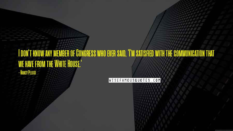 Nancy Pelosi Quotes: I don't know any member of Congress who ever said, 'I'm satisfied with the communication that we have from the White House.'