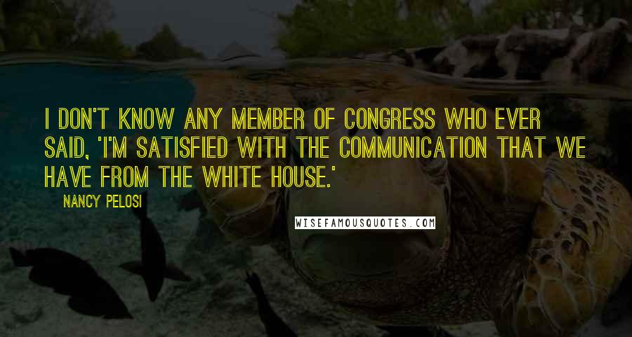 Nancy Pelosi Quotes: I don't know any member of Congress who ever said, 'I'm satisfied with the communication that we have from the White House.'