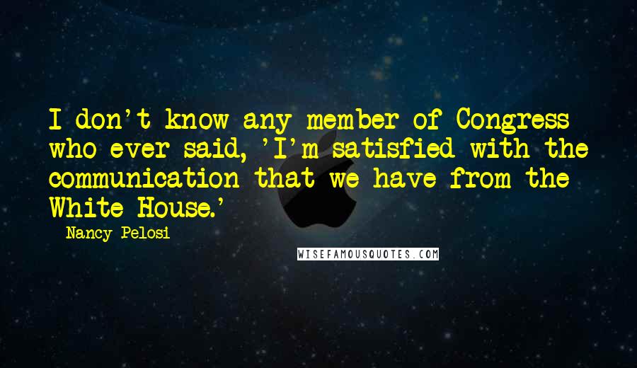 Nancy Pelosi Quotes: I don't know any member of Congress who ever said, 'I'm satisfied with the communication that we have from the White House.'