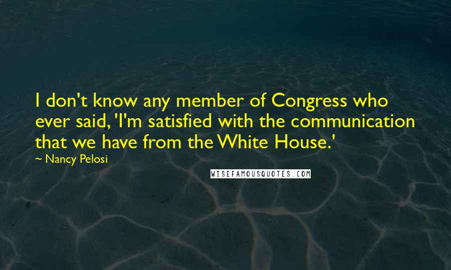 Nancy Pelosi Quotes: I don't know any member of Congress who ever said, 'I'm satisfied with the communication that we have from the White House.'