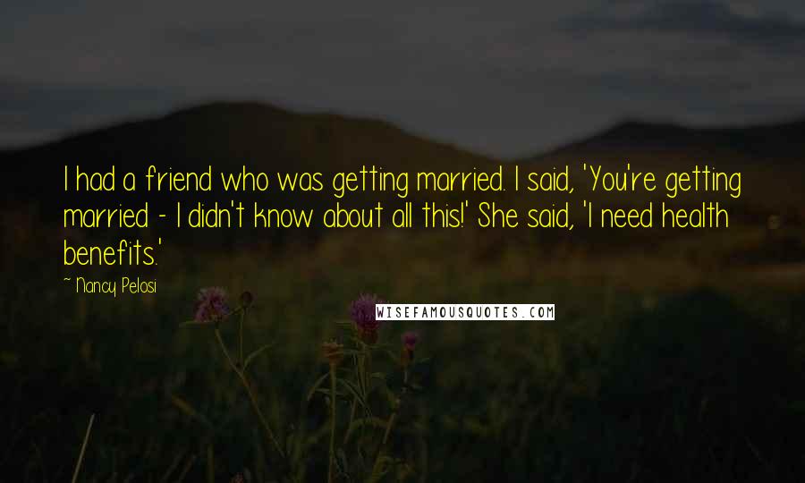 Nancy Pelosi Quotes: I had a friend who was getting married. I said, 'You're getting married - I didn't know about all this!' She said, 'I need health benefits.'