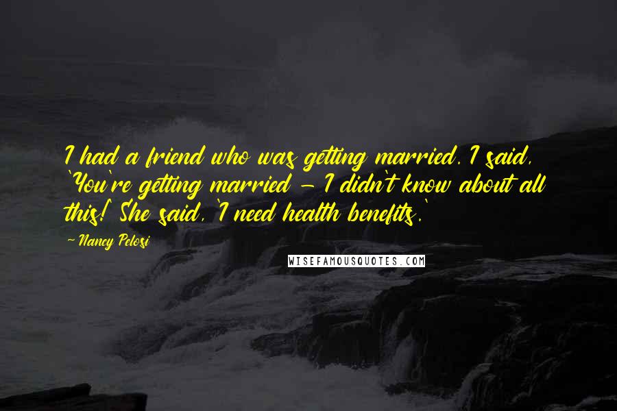 Nancy Pelosi Quotes: I had a friend who was getting married. I said, 'You're getting married - I didn't know about all this!' She said, 'I need health benefits.'