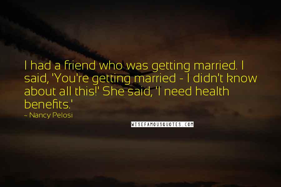 Nancy Pelosi Quotes: I had a friend who was getting married. I said, 'You're getting married - I didn't know about all this!' She said, 'I need health benefits.'